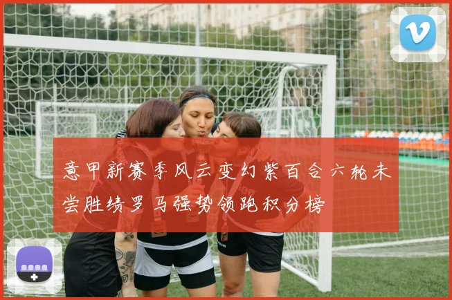 意甲新赛季风云变幻紫百合六轮未尝胜绩罗马强势领跑积分榜