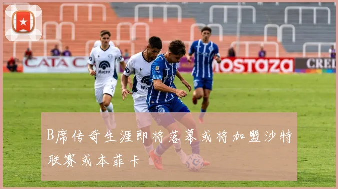 B席传奇生涯即将落幕或将加盟沙特联赛或本菲卡