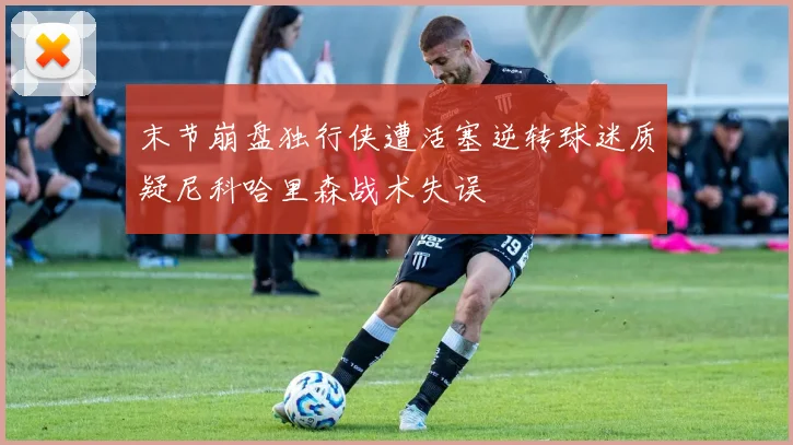 末节崩盘独行侠遭活塞逆转球迷质疑尼科哈里森战术失误