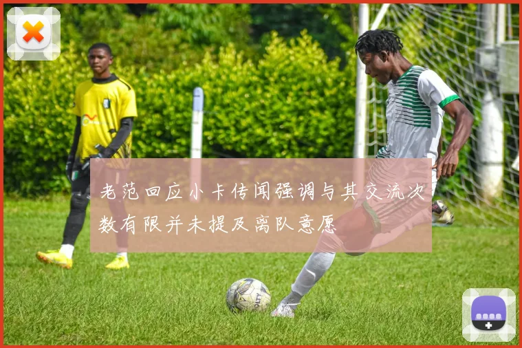 老范回应小卡传闻强调与其交流次数有限并未提及离队意愿