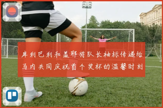 库利巴利和盖耶将队长袖标传递给马内共同庆祝首个奖杯的温馨时刻