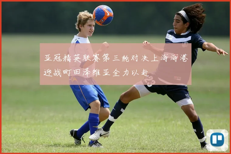 亚冠精英联赛第三轮对决上海海港迎战町田泽维亚全力以赴