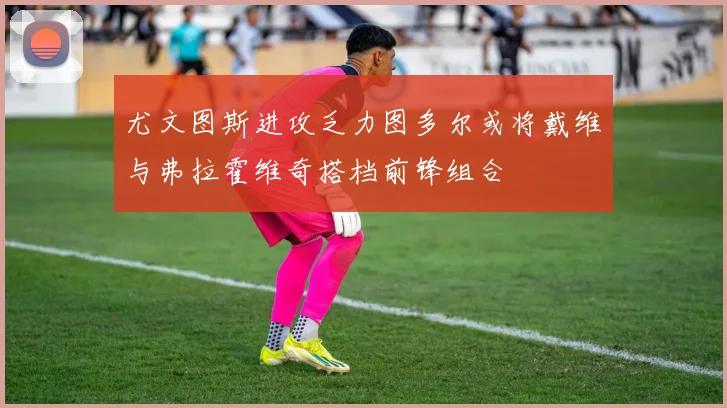 尤文图斯进攻乏力图多尔或将戴维与弗拉霍维奇搭档前锋组合