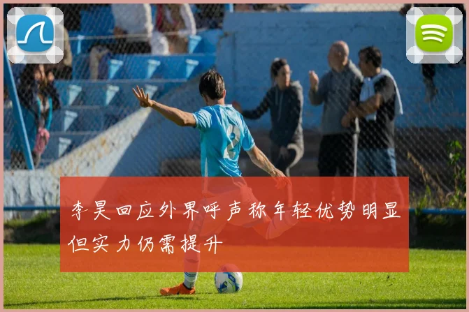 李昊回应外界呼声称年轻优势明显但实力仍需提升
