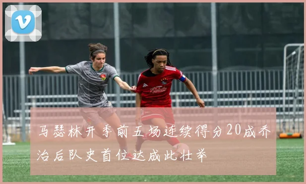 马瑟林开季前五场连续得分20成乔治后队史首位达成此壮举
