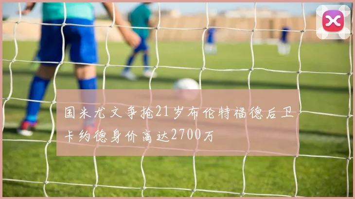 国米尤文争抢21岁布伦特福德后卫卡约德身价高达2700万