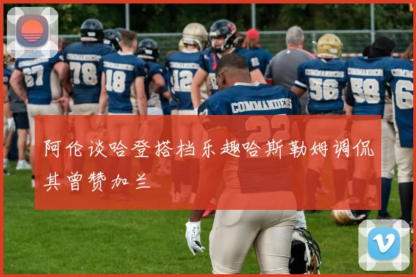 阿伦谈哈登搭档乐趣哈斯勒姆调侃其曾赞加兰