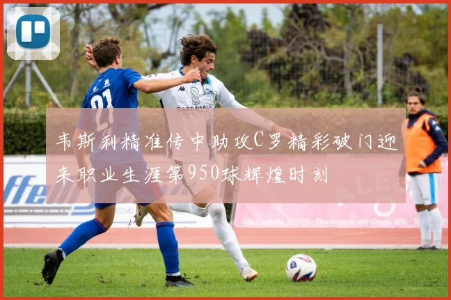 韦斯利精准传中助攻C罗精彩破门迎来职业生涯第950球辉煌时刻