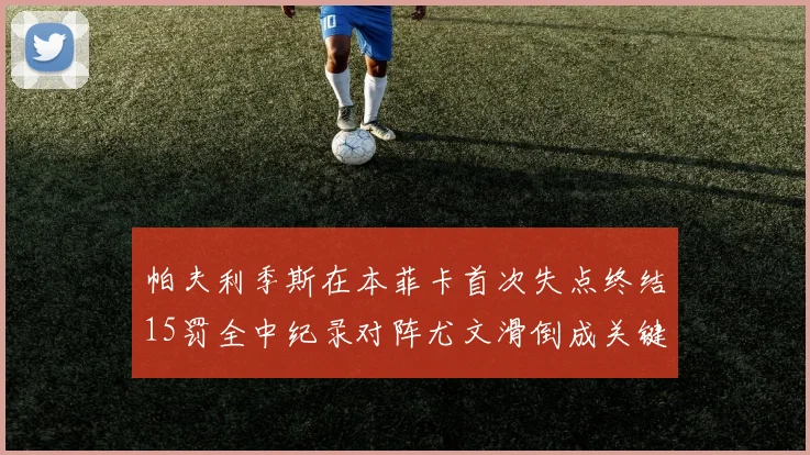 帕夫利季斯在本菲卡首次失点终结15罚全中纪录对阵尤文滑倒成关键时刻