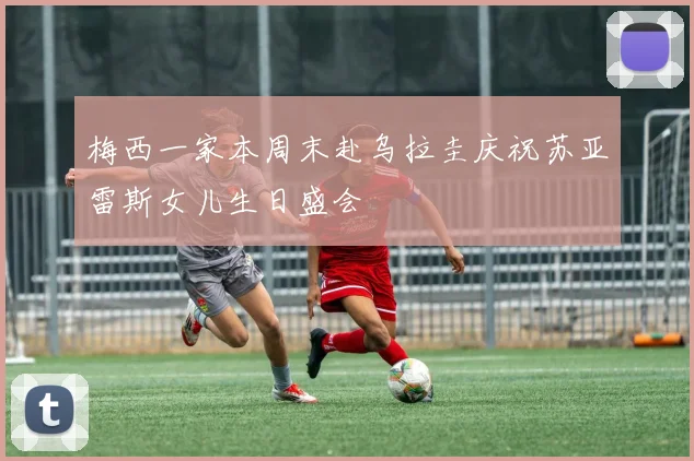 梅西一家本周末赴乌拉圭庆祝苏亚雷斯女儿生日盛会
