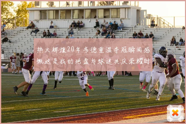 热火辉煌20年韦德重温夺冠瞬间感慨这是我的地盘与球迷共庆荣耀时刻