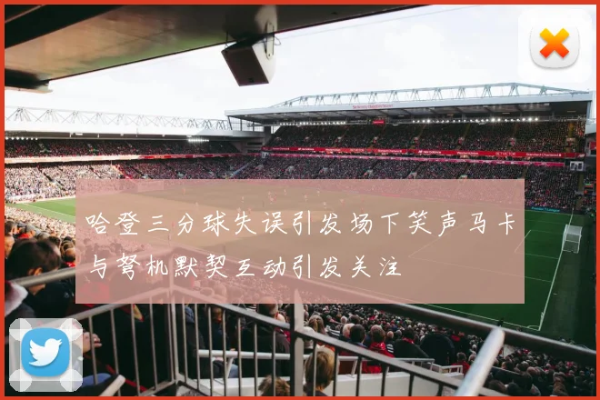 哈登三分球失误引发场下笑声马卡与弩机默契互动引发关注