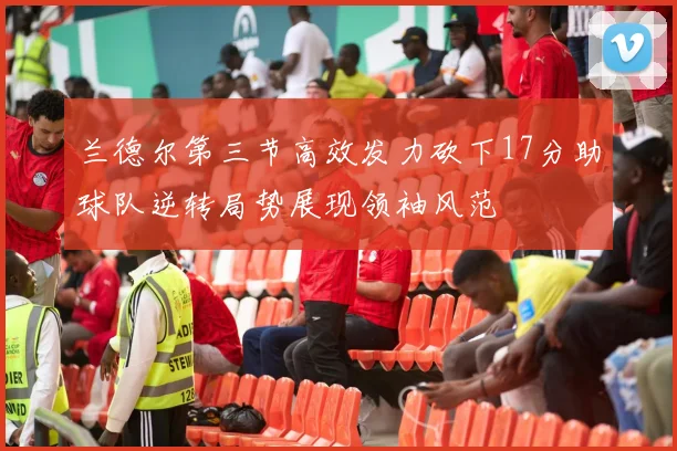 兰德尔第三节高效发力砍下17分助球队逆转局势展现领袖风范