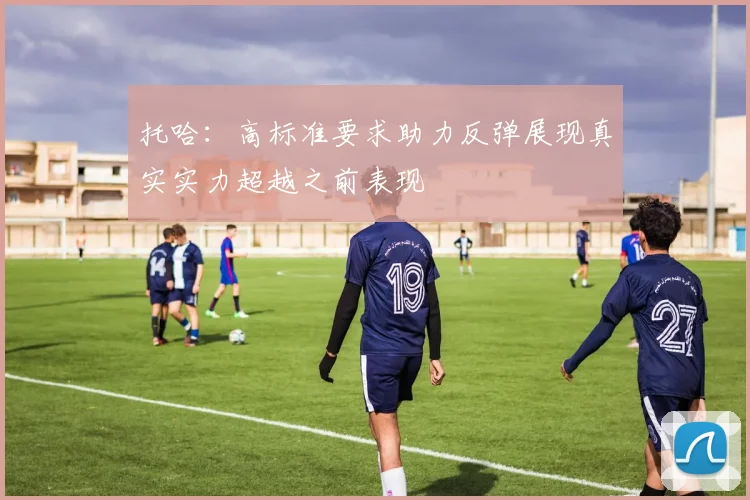 托哈：高标准要求助力反弹展现真实实力超越之前表现