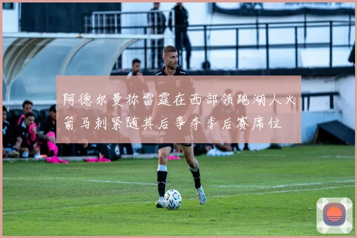阿德尔曼称雷霆在西部领跑湖人火箭马刺紧随其后争夺季后赛席位