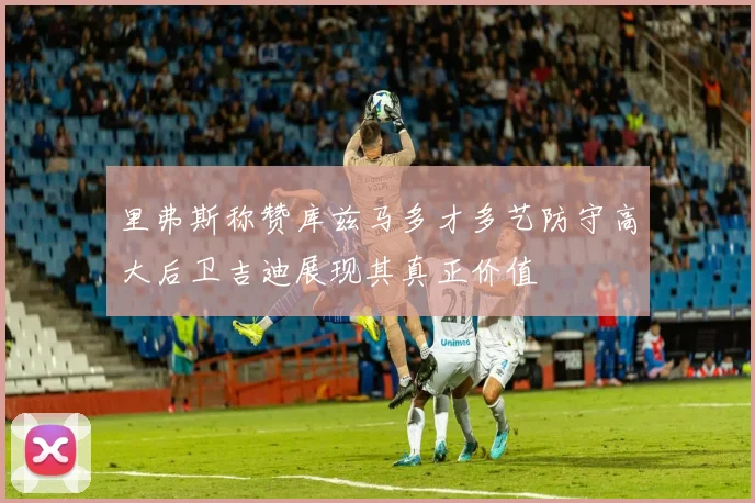 里弗斯称赞库兹马多才多艺防守高大后卫吉迪展现其真正价值