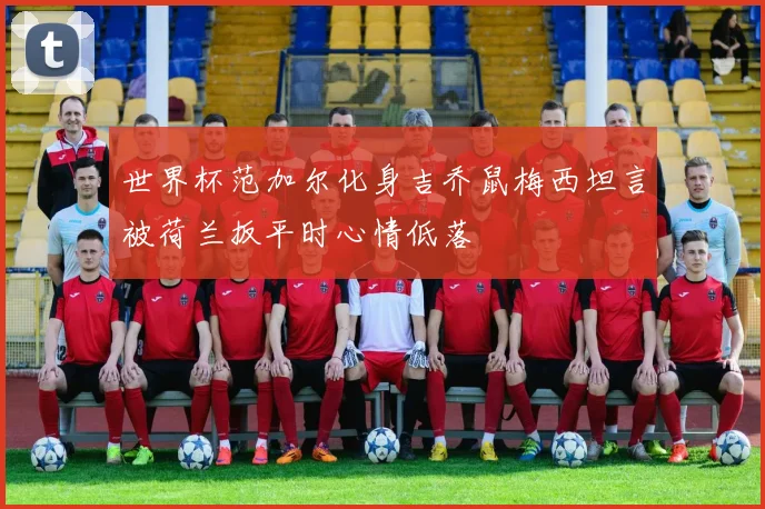 世界杯范加尔化身吉乔鼠梅西坦言被荷兰扳平时心情低落