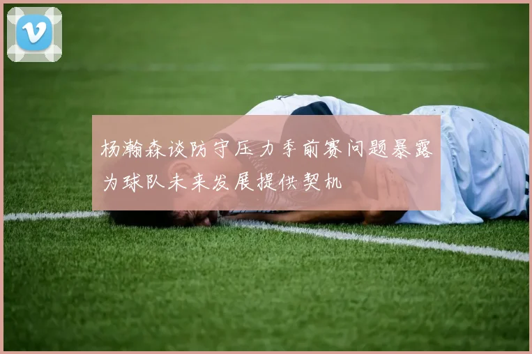 杨瀚森谈防守压力季前赛问题暴露为球队未来发展提供契机