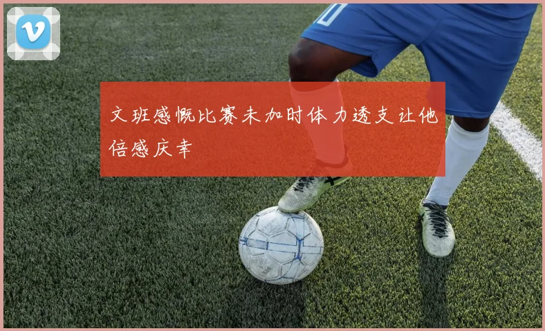 文班感慨比赛未加时体力透支让他倍感庆幸