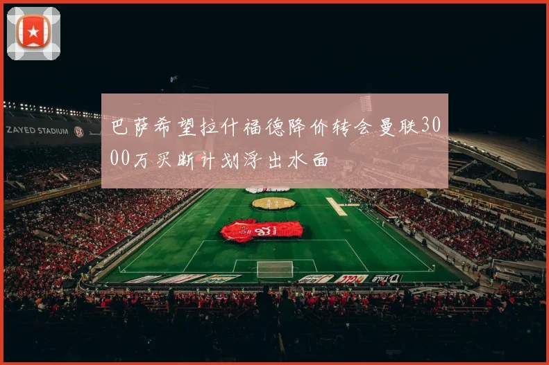 巴萨希望拉什福德降价转会曼联3000万买断计划浮出水面
