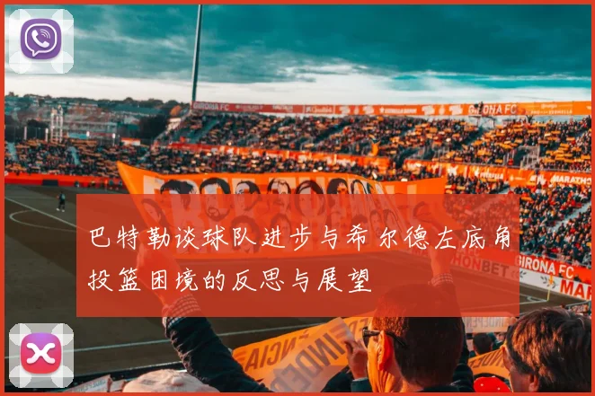 巴特勒谈球队进步与希尔德左底角投篮困境的反思与展望