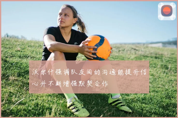 沃尔什强调队友间的沟通能提升信心并不断增强默契合作