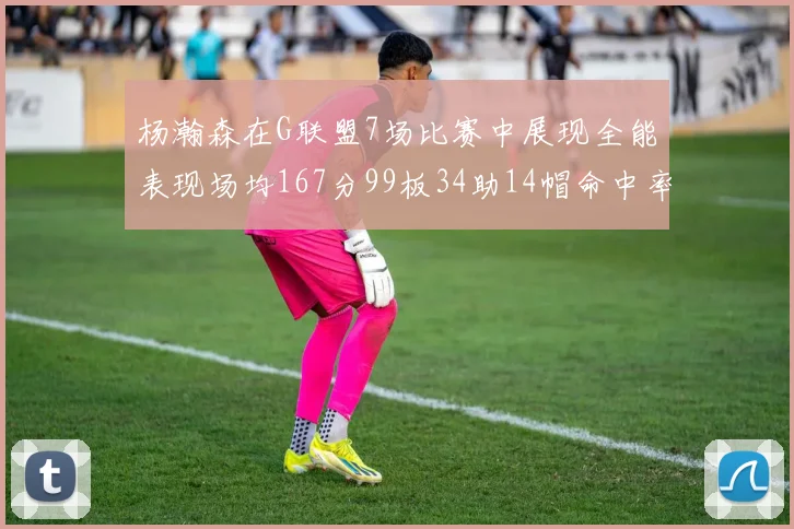 杨瀚森在G联盟7场比赛中展现全能表现场均167分99板34助14帽命中率超五成