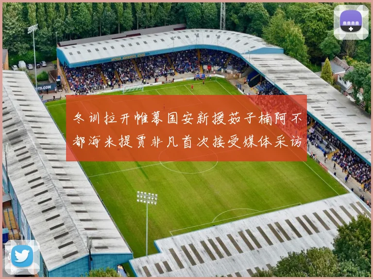 冬训拉开帷幕国安新援茹子楠阿不都海米提贾非凡首次接受媒体采访分享心声