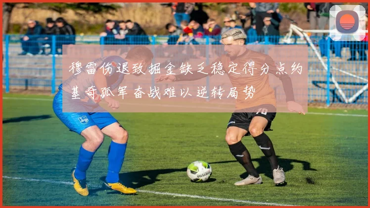 穆雷伤退致掘金缺乏稳定得分点约基奇孤军奋战难以逆转局势