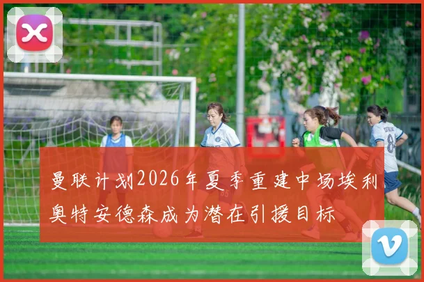 曼联计划2026年夏季重建中场埃利奥特安德森成为潜在引援目标