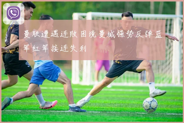 曼联遭遇连败困境曼城强势反弹蓝军红军接连失利