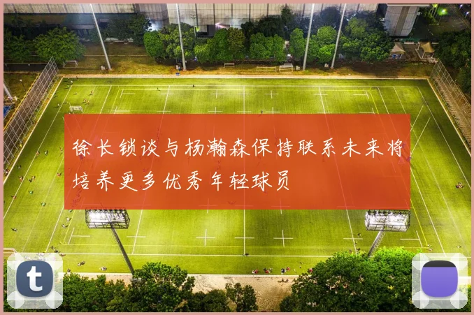徐长锁谈与杨瀚森保持联系未来将培养更多优秀年轻球员