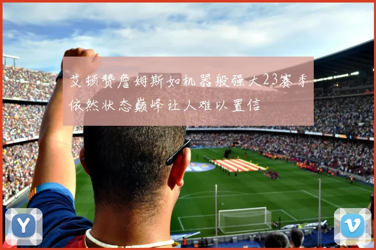 艾顿赞詹姆斯如机器般强大23赛季依然状态巅峰让人难以置信