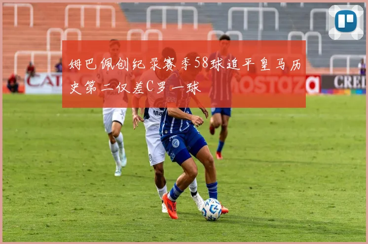 姆巴佩创纪录赛季58球追平皇马历史第二仅差C罗一球