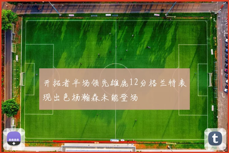 开拓者半场领先雄鹿12分格兰特表现出色杨瀚森未能登场