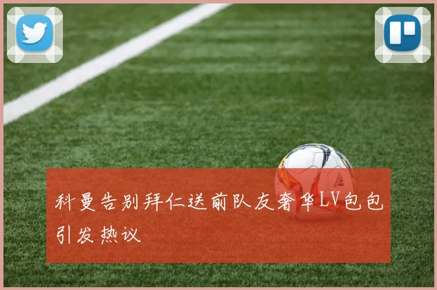 科曼告别拜仁送前队友奢华LV包包引发热议
