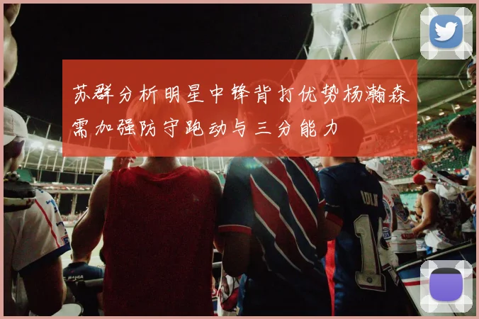 苏群分析明星中锋背打优势杨瀚森需加强防守跑动与三分能力